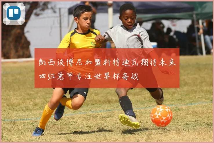 凯西谈博尼加盟科特迪瓦期待未来回归意甲专注世界杯备战