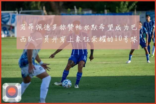 若昂佩德罗称赞帕尔默希望成为巴西队一员并穿上象征荣耀的10号球衣