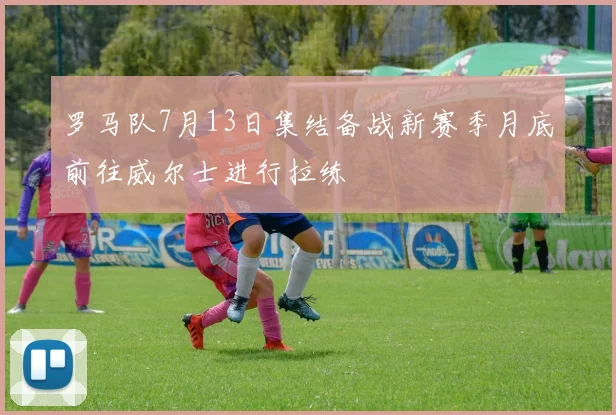 罗马队7月13日集结备战新赛季月底前往威尔士进行拉练