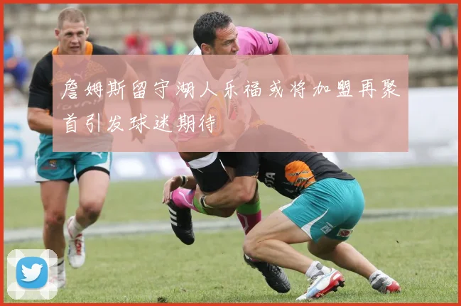 詹姆斯留守湖人乐福或将加盟再聚首引发球迷期待