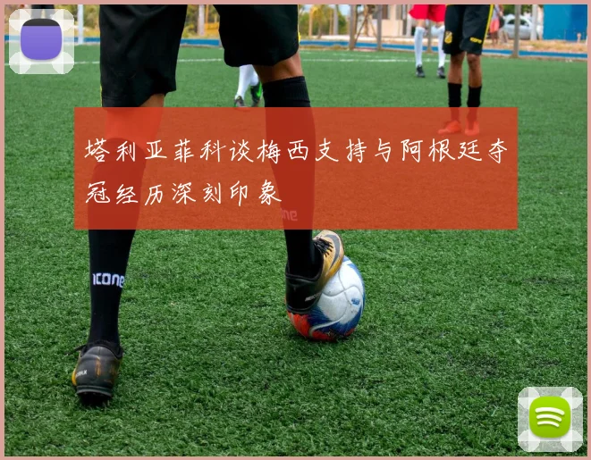 塔利亚菲科谈梅西支持与阿根廷夺冠经历深刻印象