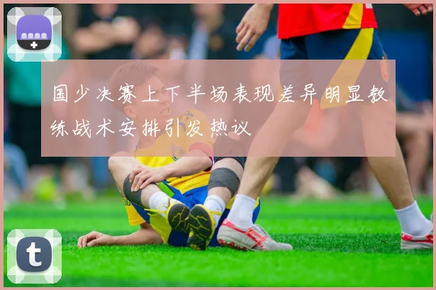 国少决赛上下半场表现差异明显教练战术安排引发热议