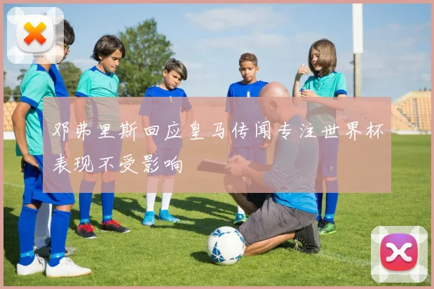 邓弗里斯回应皇马传闻专注世界杯表现不受影响