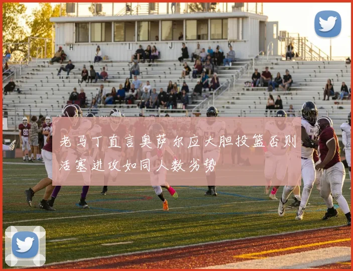 老马丁直言奥萨尔应大胆投篮否则活塞进攻如同人数劣势