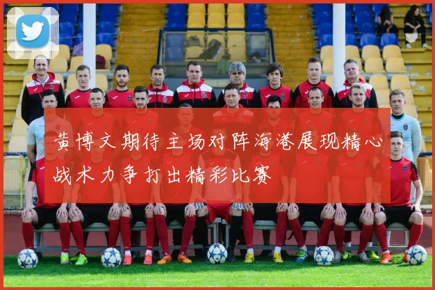 黄博文期待主场对阵海港展现精心战术力争打出精彩比赛
