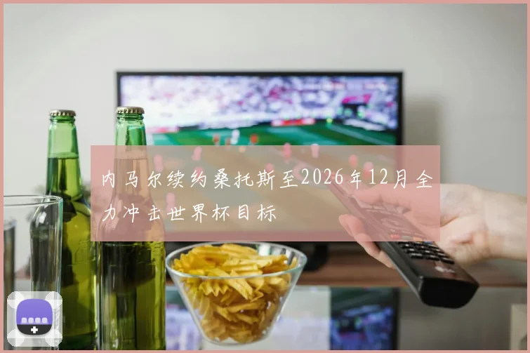 内马尔续约桑托斯至2026年12月全力冲击世界杯目标