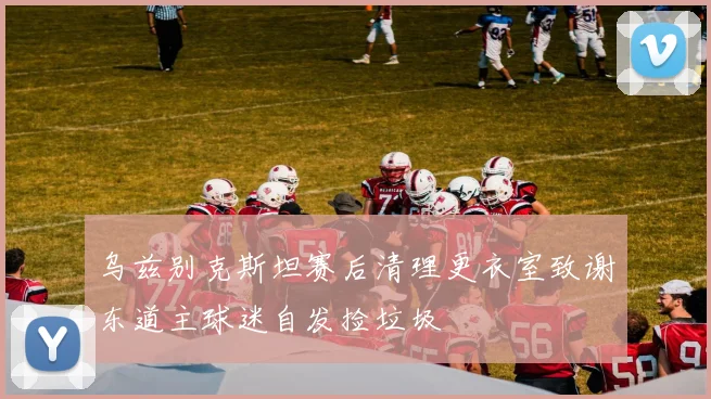 乌兹别克斯坦赛后清理更衣室致谢东道主球迷自发捡垃圾
