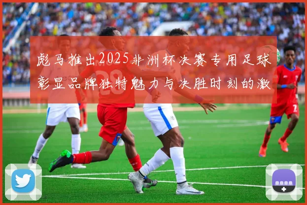 彪马推出2025非洲杯决赛专用足球彰显品牌独特魅力与决胜时刻的激情