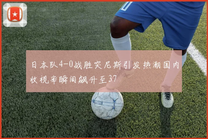 日本队4-0战胜突尼斯引发热潮国内收视率瞬间飙升至37