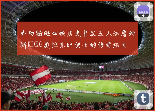 乔约翰逊回顾历史首发五人组詹姆斯KDKG奥拉朱旺便士的传奇组合