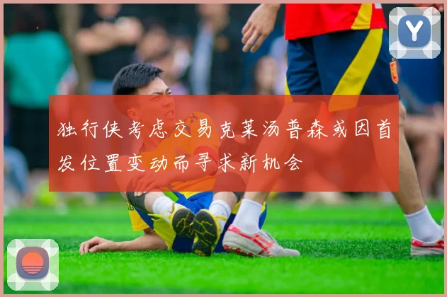 独行侠考虑交易克莱汤普森或因首发位置变动而寻求新机会