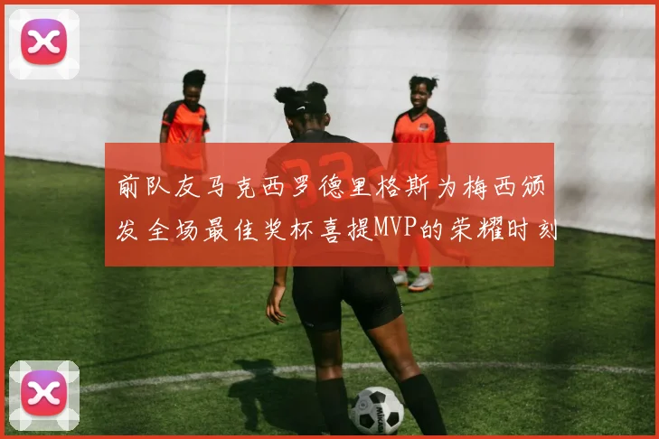 前队友马克西罗德里格斯为梅西颁发全场最佳奖杯喜提MVP的荣耀时刻
