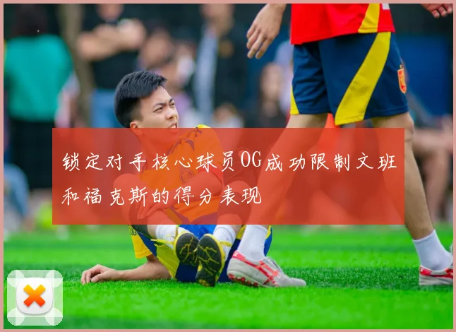 锁定对手核心球员OG成功限制文班和福克斯的得分表现