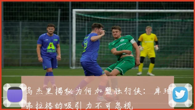 乌杰里揭秘为何加盟独行侠：库珀弗拉格的吸引力不可忽视