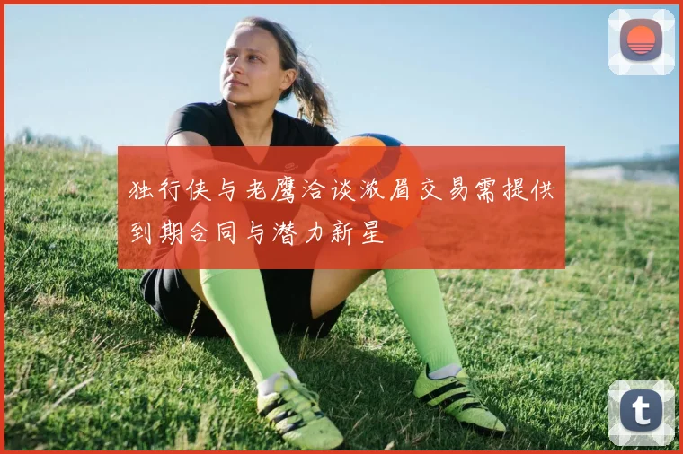 独行侠与老鹰洽谈浓眉交易需提供到期合同与潜力新星