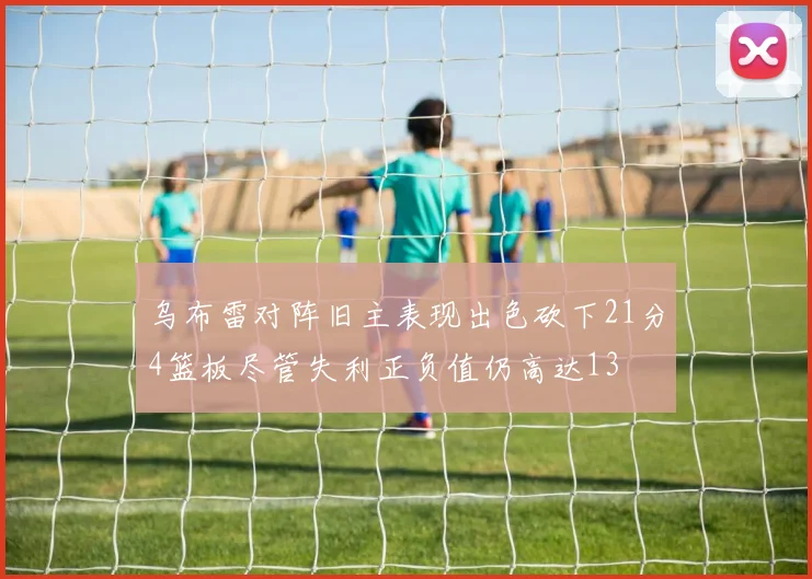乌布雷对阵旧主表现出色砍下21分4篮板尽管失利正负值仍高达13