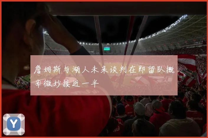 詹姆斯与湖人未来谈判在即留队概率微妙接近一半