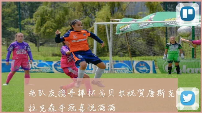 老队友携手捧杯戈贝尔祝贺唐斯克拉克森夺冠喜悦满满