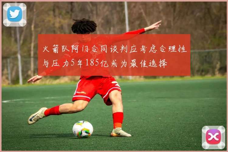 火箭队阿门合同谈判应考虑合理性与压力5年185亿或为最佳选择