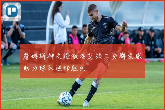 詹姆斯神之瞪激活艾顿三分群发威助力球队逆转胜利
