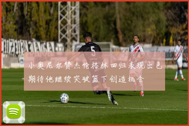 小奥尼尔赞杰伦格林回归表现出色期待他继续突破篮下创造机会